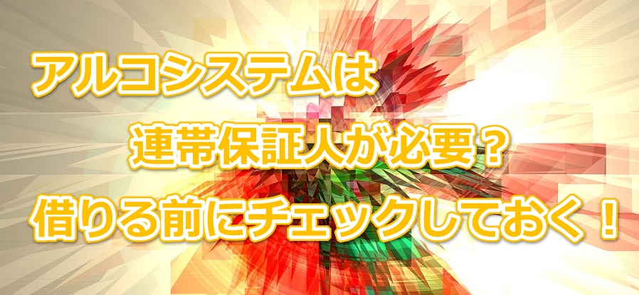 アルコシステムは連帯保証人が必要?借りる前にチェックしておく!